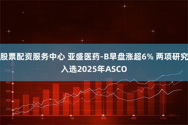 股票配资服务中心 亚盛医药-B早盘涨超6% 两项研究入选2025年ASCO