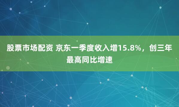 股票市场配资 京东一季度收入增15.8%，创三年最高同比增速