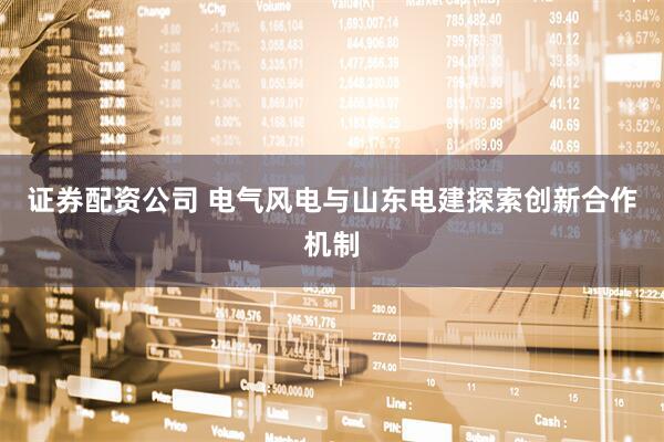 证券配资公司 电气风电与山东电建探索创新合作机制