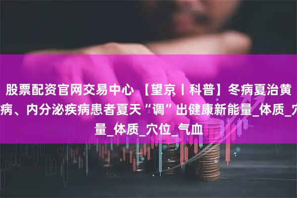 股票配资官网交易中心 【望京丨科普】冬病夏治黄金期，肾病、内分泌疾病患者夏天“调”出健康新能量_体质_穴位_气血