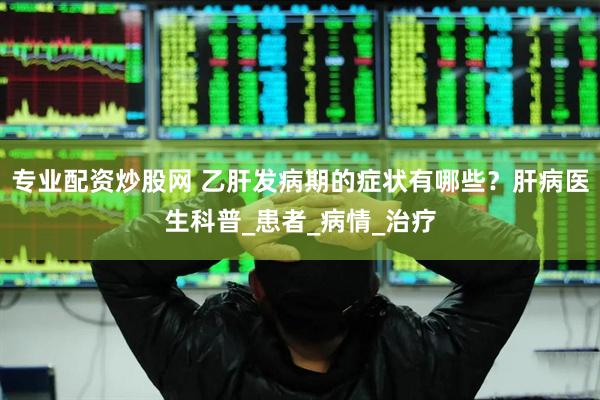 专业配资炒股网 乙肝发病期的症状有哪些？肝病医生科普_患者_病情_治疗