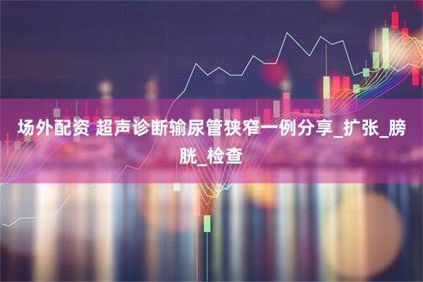 场外配资 超声诊断输尿管狭窄一例分享_扩张_膀胱_检查