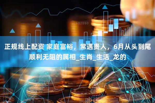 正规线上配资 家庭富裕，常遇贵人，6月从头到尾顺利无阻的属相_生肖_生活_龙的