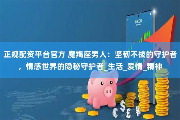 正规配资平台官方 魔羯座男人：坚韧不拔的守护者，情感世界的隐秘守护者_生活_爱情_精神