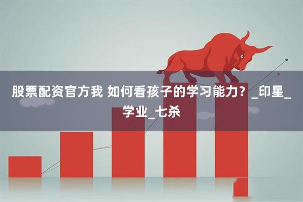 股票配资官方我 如何看孩子的学习能力？_印星_学业_七杀