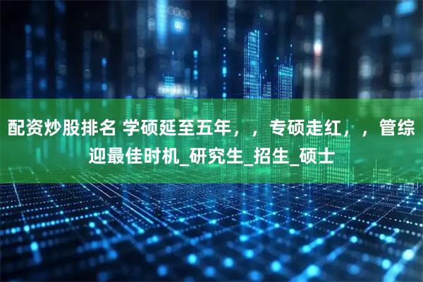 配资炒股排名 学硕延至五年，，专硕走红，，管综迎最佳时机_研究生_招生_硕士