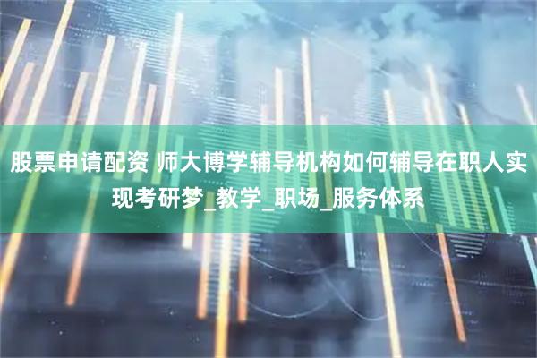 股票申请配资 师大博学辅导机构如何辅导在职人实现考研梦_教学_职场_服务体系