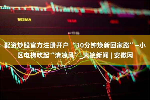 配资炒股官方注册开户 “30分钟焕新回家路”—小区电梯吹起“清凉风”_大皖新闻 | 安徽网